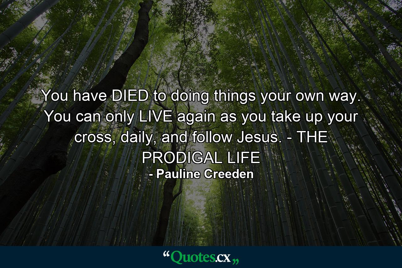 You have DIED to doing things your own way. You can only LIVE again as you take up your cross, daily, and follow Jesus. - THE PRODIGAL LIFE - Quote by Pauline Creeden