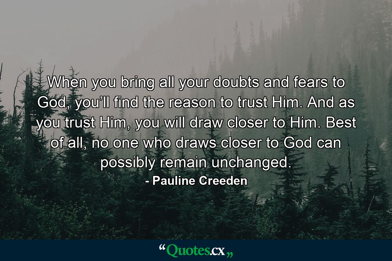 When you bring all your doubts and fears to God, you’ll find the reason to trust Him. And as you trust Him, you will draw closer to Him. Best of all, no one who draws closer to God can possibly remain unchanged. - Quote by Pauline Creeden