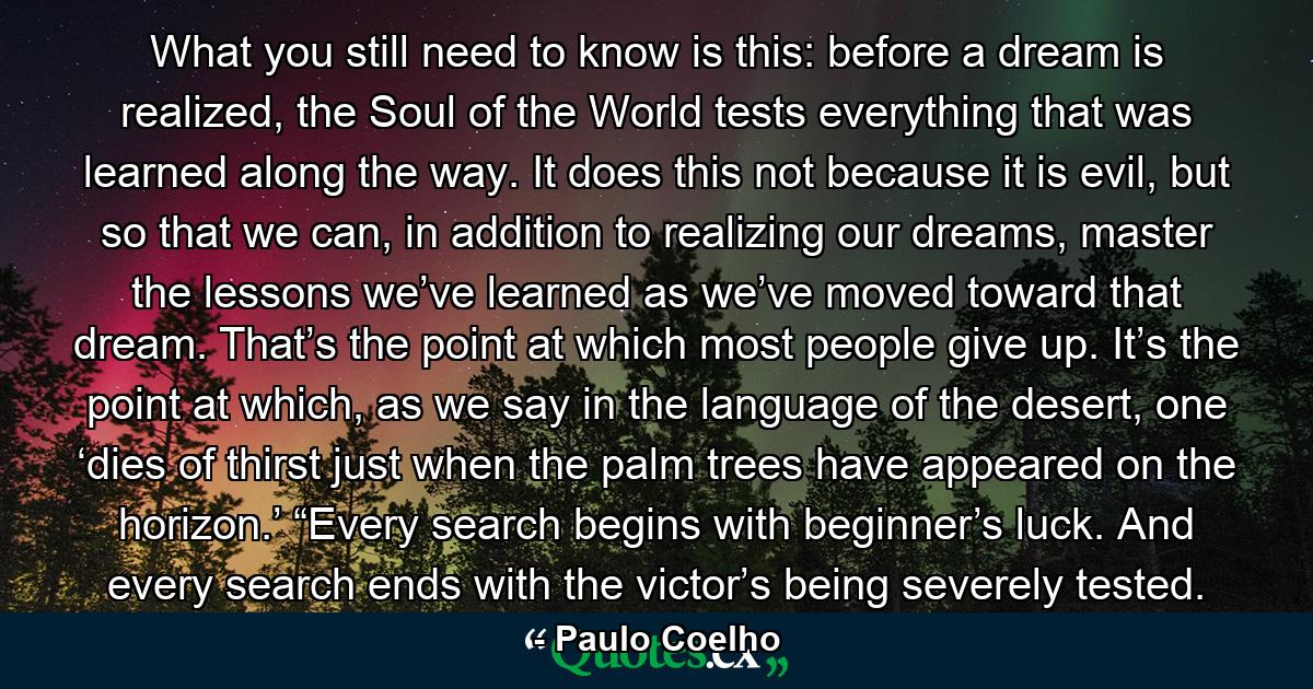 What you still need to know is this: before a dream is realized, the Soul of the World tests everything that was learned along the way. It does this not because it is evil, but so that we can, in addition to realizing our dreams, master the lessons we’ve learned as we’ve moved toward that dream. That’s the point at which most people give up. It’s the point at which, as we say in the language of the desert, one ‘dies of thirst just when the palm trees have appeared on the horizon.’ “Every search begins with beginner’s luck. And every search ends with the victor’s being severely tested. - Quote by Paulo Coelho