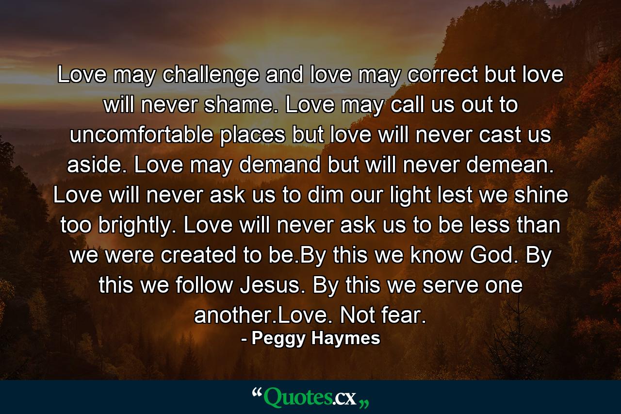 Love may challenge and love may correct but love will never shame. Love may call us out to uncomfortable places but love will never cast us aside. Love may demand but will never demean. Love will never ask us to dim our light lest we shine too brightly. Love will never ask us to be less than we were created to be.By this we know God. By this we follow Jesus. By this we serve one another.Love. Not fear. - Quote by Peggy Haymes