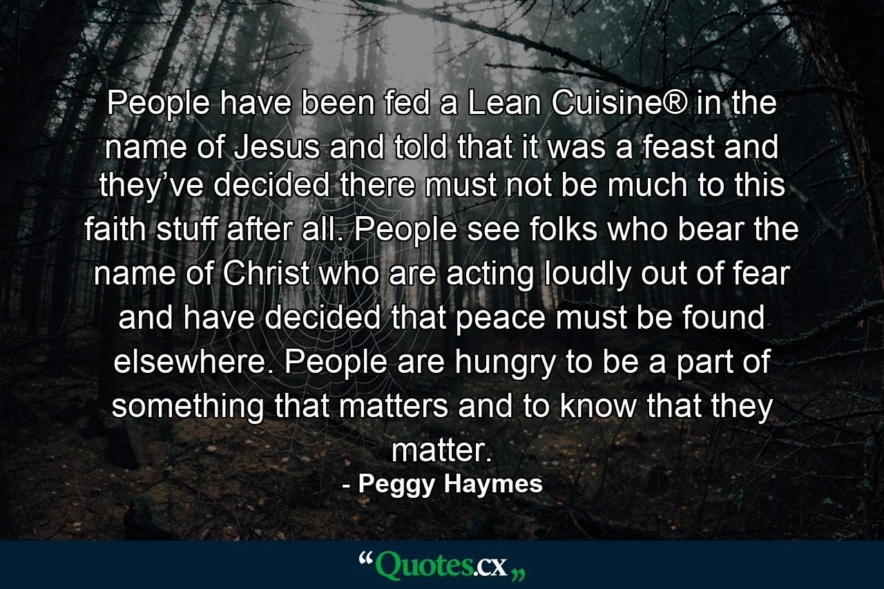 People have been fed a Lean Cuisine® in the name of Jesus and told that it was a feast and they’ve decided there must not be much to this faith stuff after all. People see folks who bear the name of Christ who are acting loudly out of fear and have decided that peace must be found elsewhere. People are hungry to be a part of something that matters and to know that they matter. - Quote by Peggy Haymes