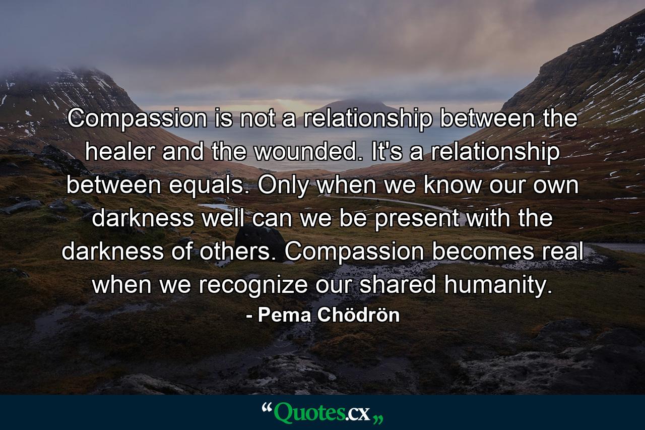 Compassion is not a relationship between the healer and the wounded. It's a relationship between equals. Only when we know our own darkness well can we be present with the darkness of others. Compassion becomes real when we recognize our shared humanity. - Quote by Pema Chödrön