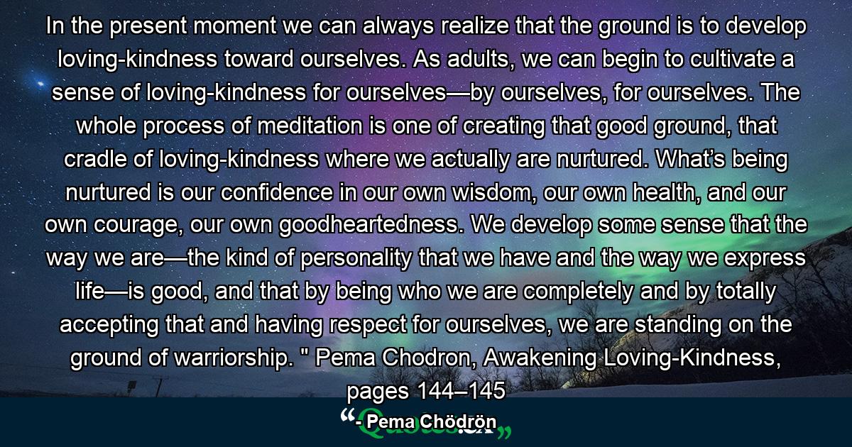 In the present moment we can always realize that the ground is to develop loving-kindness toward ourselves. As adults, we can begin to cultivate a sense of loving-kindness for ourselves—by ourselves, for ourselves. The whole process of meditation is one of creating that good ground, that cradle of loving-kindness where we actually are nurtured. What’s being nurtured is our confidence in our own wisdom, our own health, and our own courage, our own goodheartedness. We develop some sense that the way we are—the kind of personality that we have and the way we express life—is good, and that by being who we are completely and by totally accepting that and having respect for ourselves, we are standing on the ground of warriorship. 