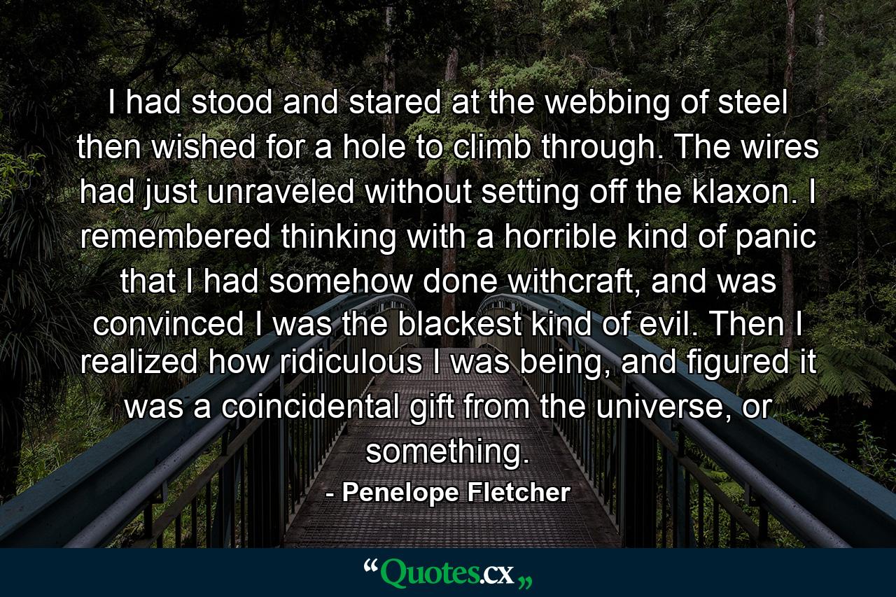 I had stood and stared at the webbing of steel then wished for a hole to climb through. The wires had just unraveled without setting off the klaxon. I remembered thinking with a horrible kind of panic that I had somehow done withcraft, and was convinced I was the blackest kind of evil. Then I realized how ridiculous I was being, and figured it was a coincidental gift from the universe, or something. - Quote by Penelope Fletcher