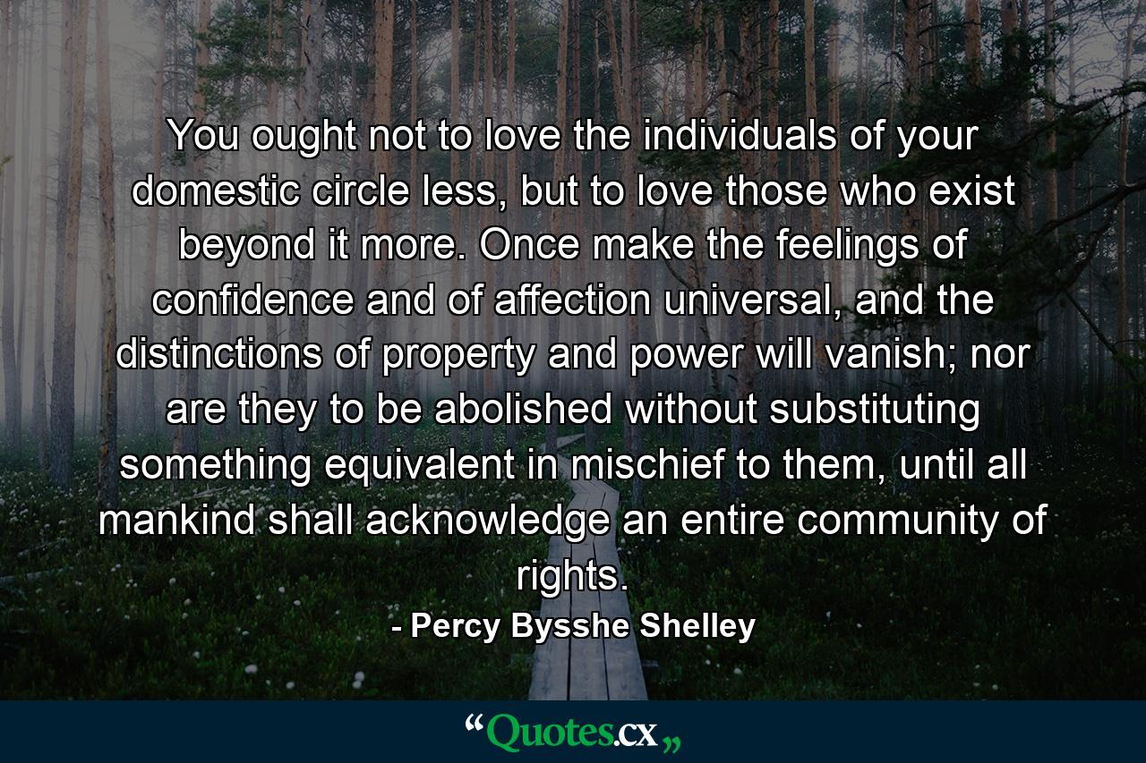 You ought not to love the individuals of your domestic circle less, but to love those who exist beyond it more. Once make the feelings of confidence and of affection universal, and the distinctions of property and power will vanish; nor are they to be abolished without substituting something equivalent in mischief to them, until all mankind shall acknowledge an entire community of rights. - Quote by Percy Bysshe Shelley