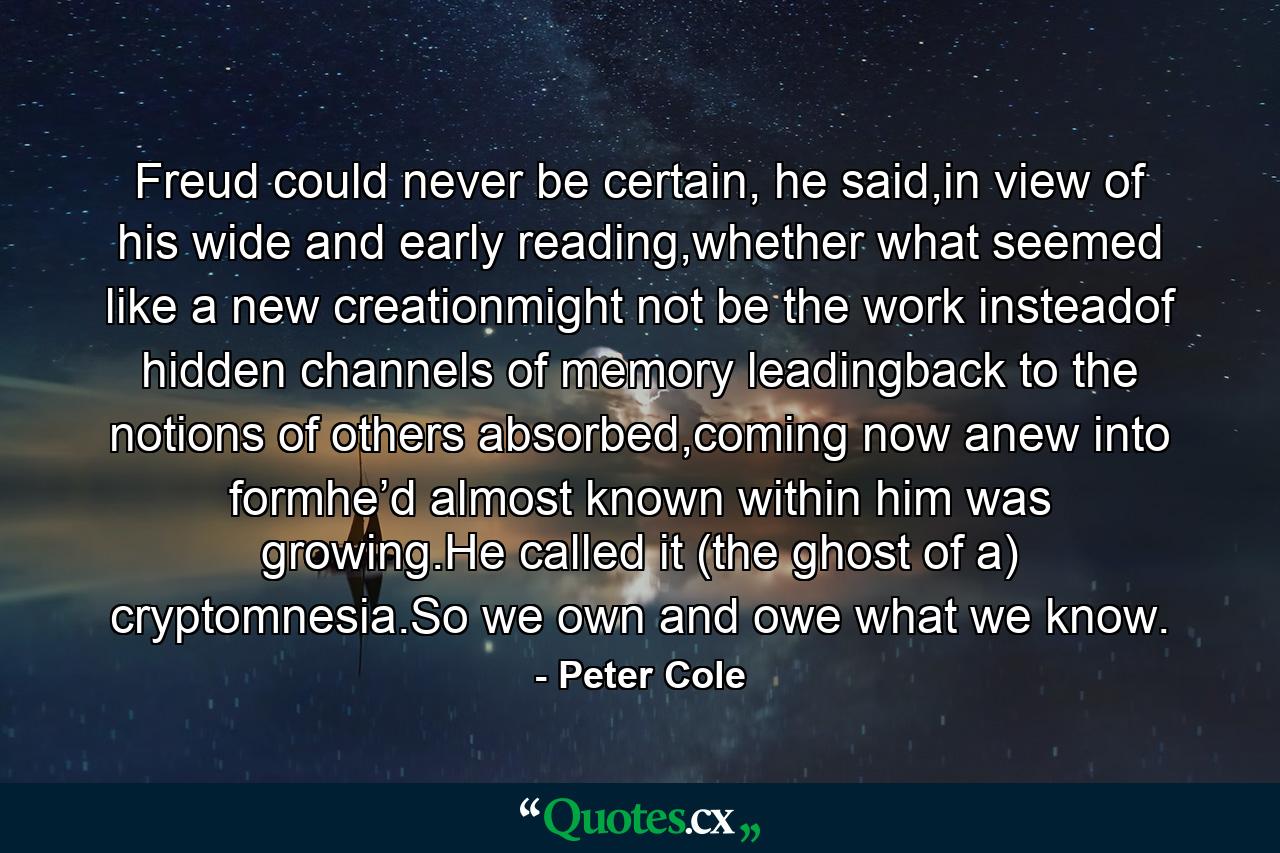 Freud could never be certain, he said,in view of   his wide and early reading,whether what seemed like a new creationmight not be the work insteadof   hidden channels of memory leadingback to the notions of others absorbed,coming now anew into formhe’d almost known within him was growing.He called it (the ghost of a) cryptomnesia.So we own and owe what we know. - Quote by Peter Cole
