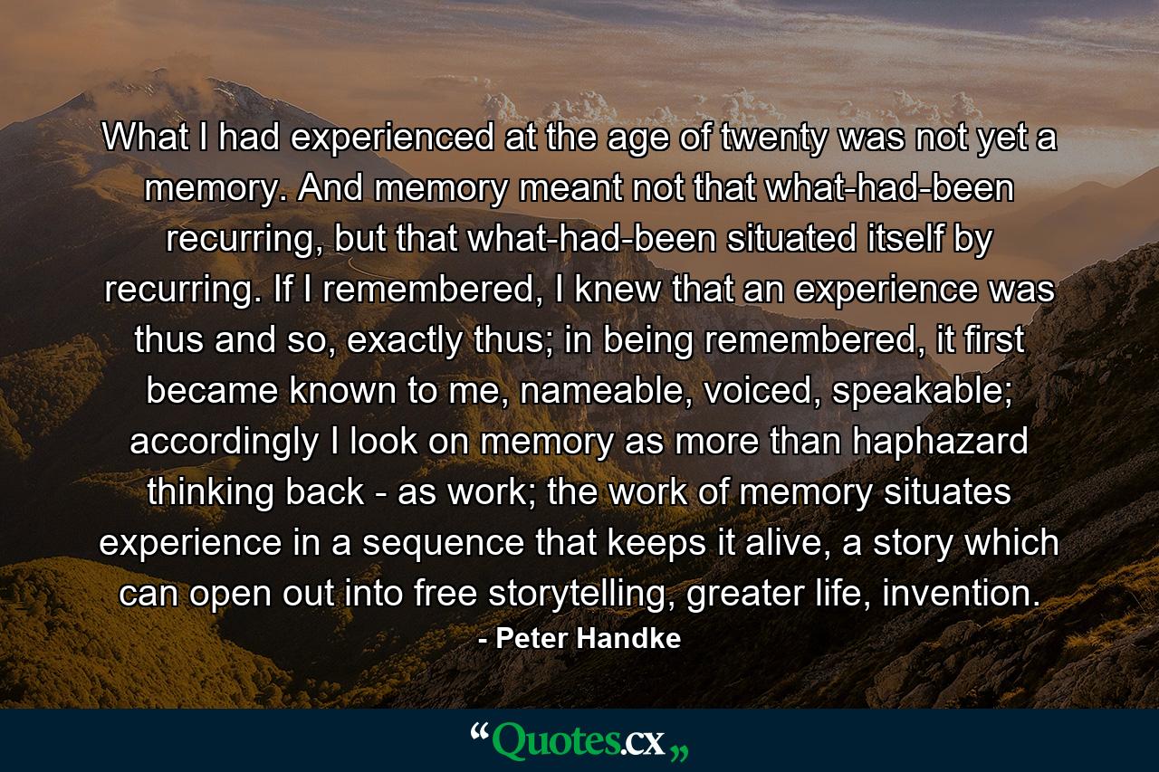 What I had experienced at the age of twenty was not yet a memory. And memory meant not that what-had-been recurring, but that what-had-been situated itself by recurring. If I remembered, I knew that an experience was thus and so, exactly thus; in being remembered, it first became known to me, nameable, voiced, speakable; accordingly I look on memory as more than haphazard thinking back - as work; the work of memory situates experience in a sequence that keeps it alive, a story which can open out into free storytelling, greater life, invention. - Quote by Peter Handke