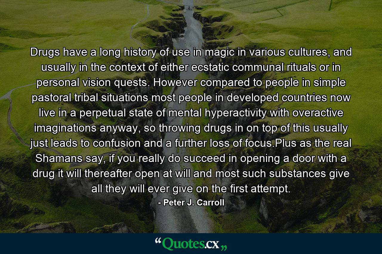 Drugs have a long history of use in magic in various cultures, and usually in the context of either ecstatic communal rituals or in personal vision quests. However compared to people in simple pastoral tribal situations most people in developed countries now live in a perpetual state of mental hyperactivity with overactive imaginations anyway, so throwing drugs in on top of this usually just leads to confusion and a further loss of focus.Plus as the real Shamans say, if you really do succeed in opening a door with a drug it will thereafter open at will and most such substances give all they will ever give on the first attempt. - Quote by Peter J. Carroll