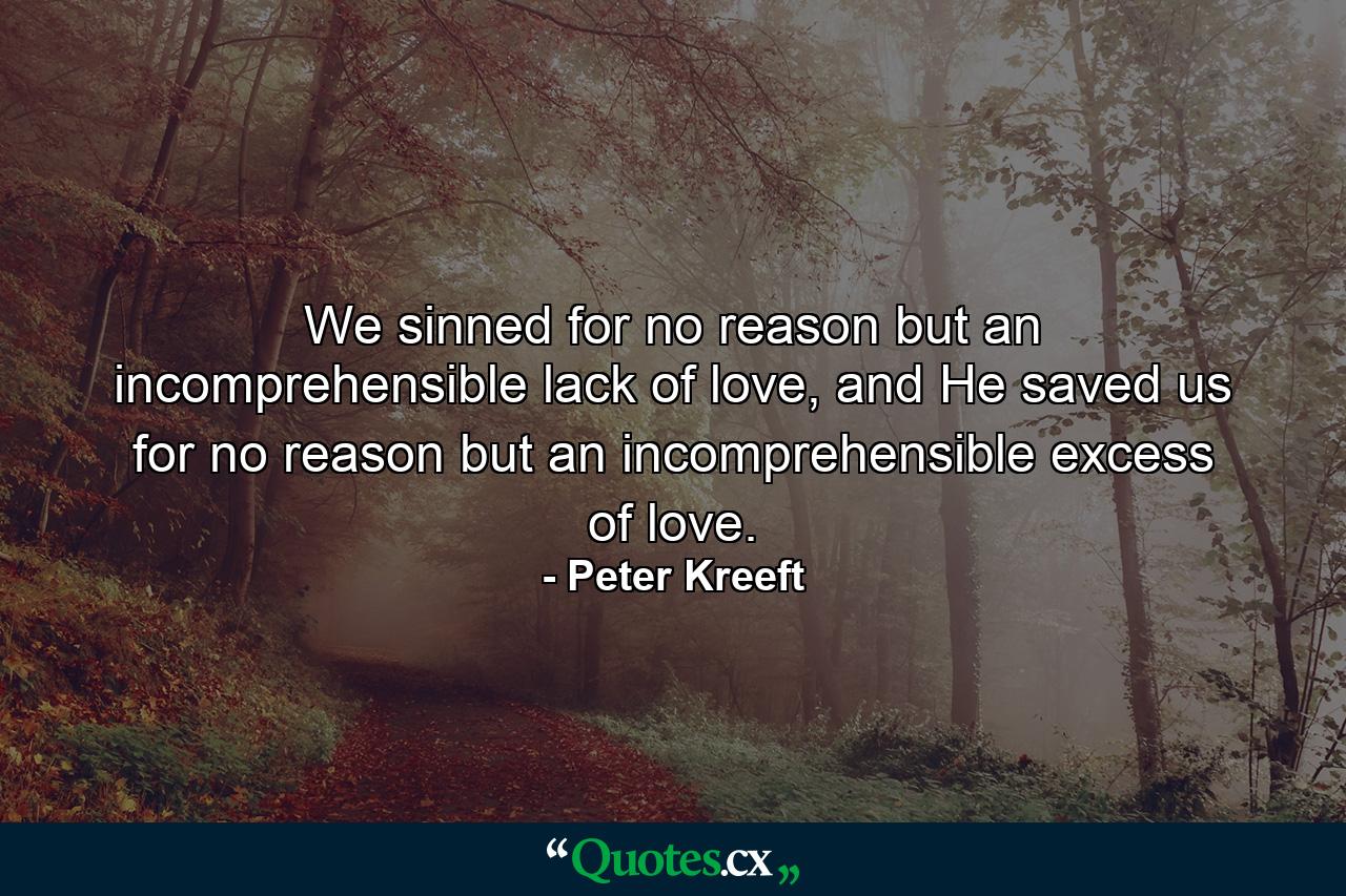 We sinned for no reason but an incomprehensible lack of love, and He saved us for no reason but an incomprehensible excess of love. - Quote by Peter Kreeft