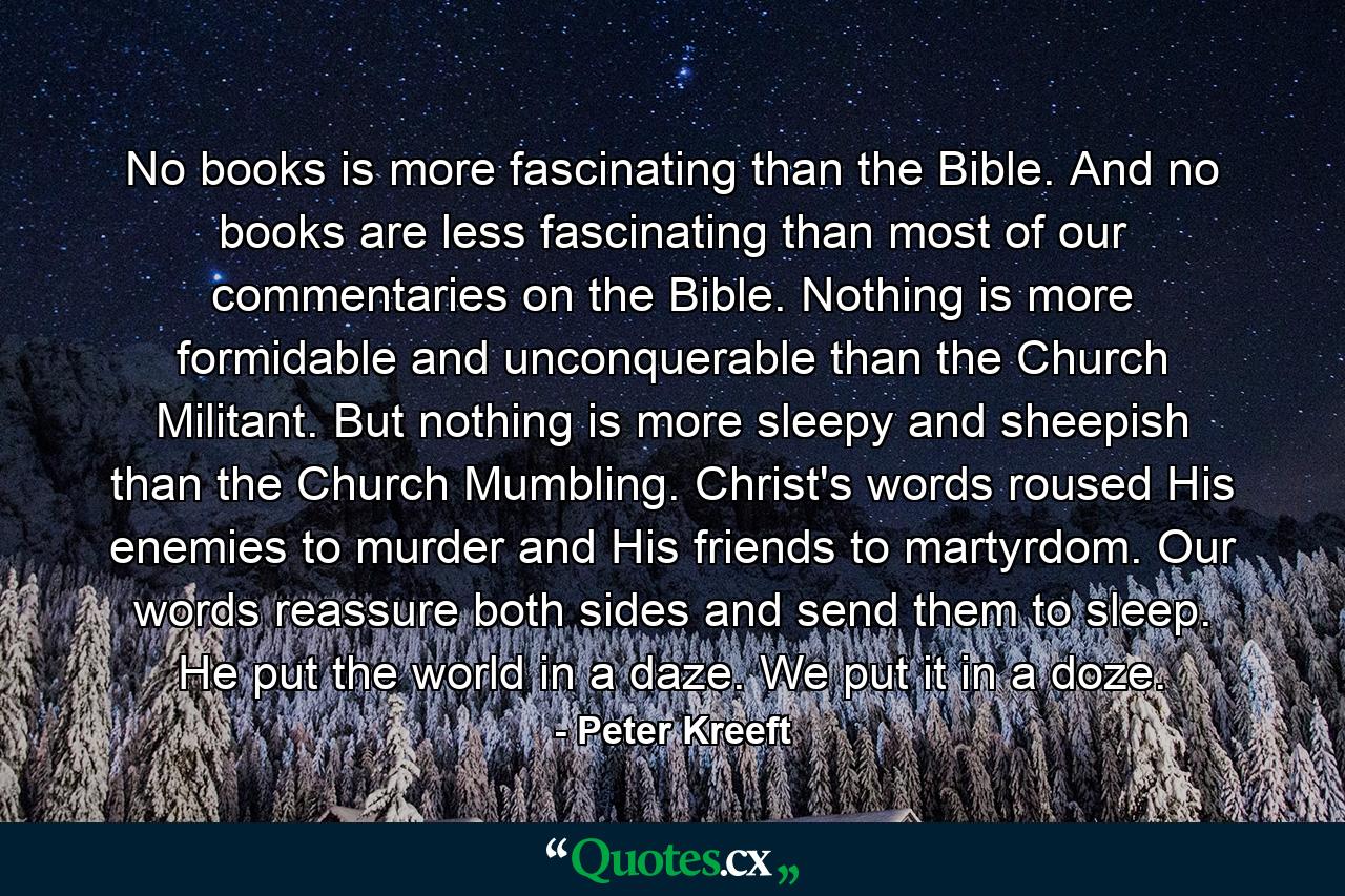 No books is more fascinating than the Bible. And no books are less fascinating than most of our commentaries on the Bible. Nothing is more formidable and unconquerable than the Church Militant. But nothing is more sleepy and sheepish than the Church Mumbling. Christ's words roused His enemies to murder and His friends to martyrdom. Our words reassure both sides and send them to sleep. He put the world in a daze. We put it in a doze. - Quote by Peter Kreeft