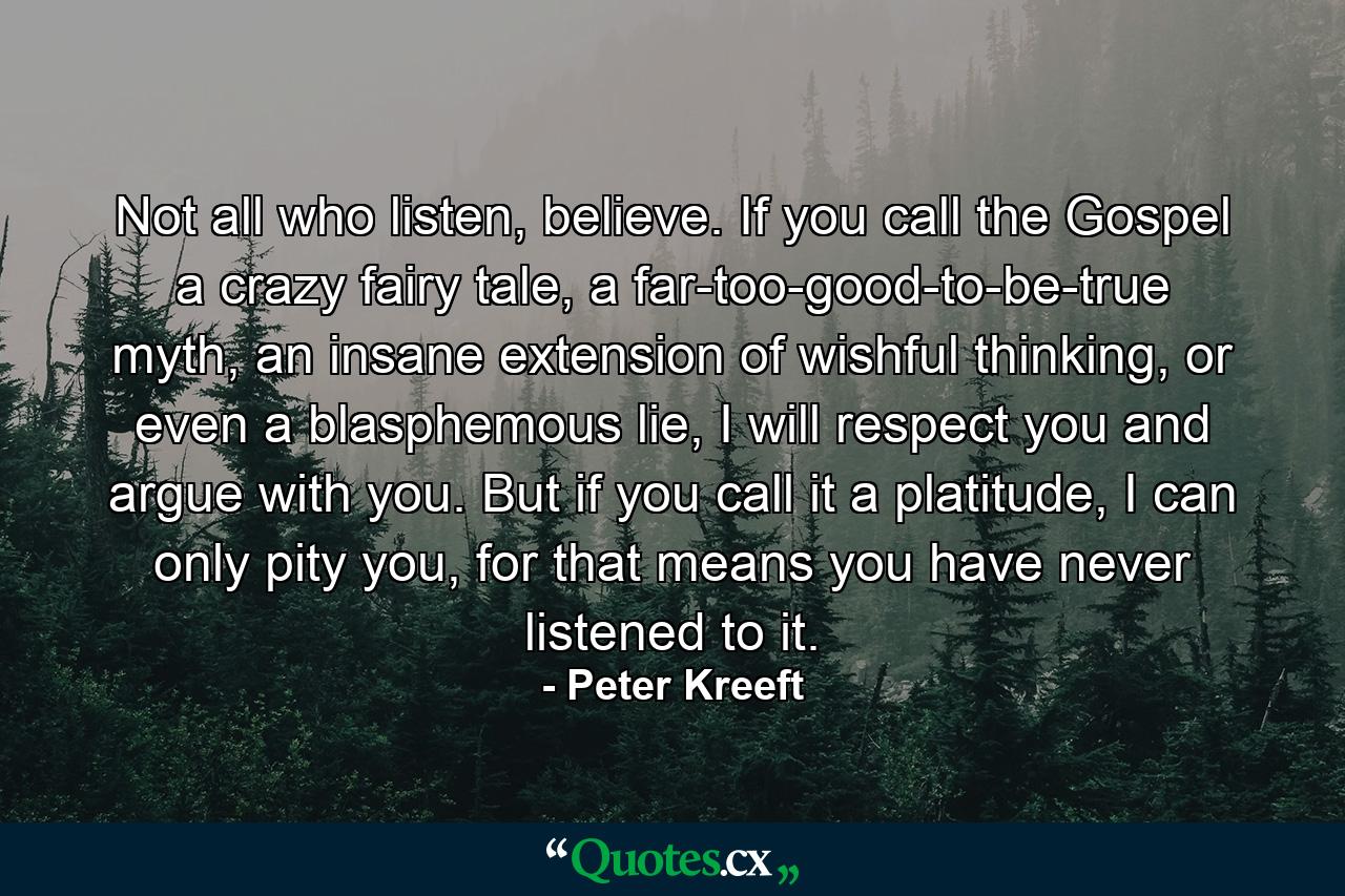 Not all who listen, believe. If you call the Gospel a crazy fairy tale, a far-too-good-to-be-true myth, an insane extension of wishful thinking, or even a blasphemous lie, I will respect you and argue with you. But if you call it a platitude, I can only pity you, for that means you have never listened to it. - Quote by Peter Kreeft