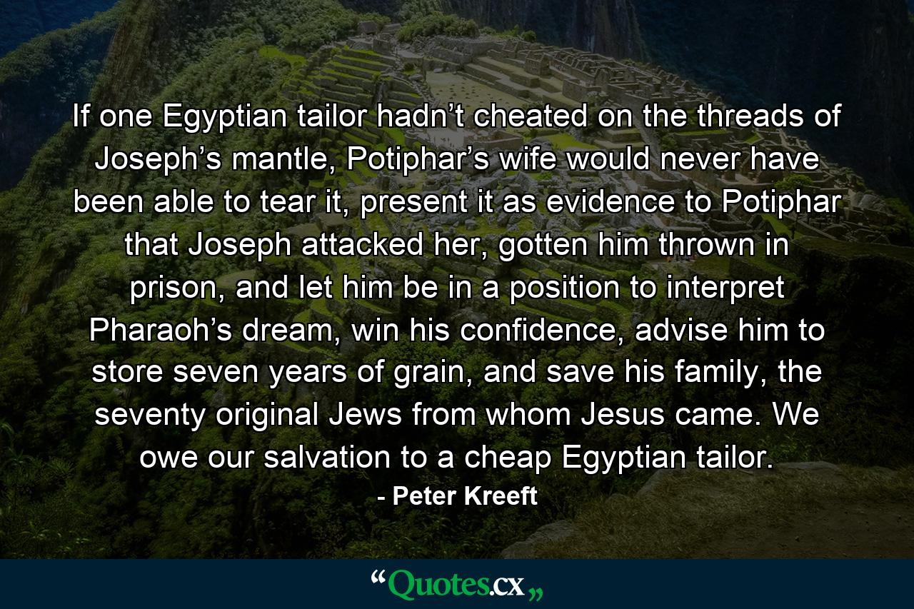 If one Egyptian tailor hadn’t cheated on the threads of Joseph’s mantle, Potiphar’s wife would never have been able to tear it, present it as evidence to Potiphar that Joseph attacked her, gotten him thrown in prison, and let him be in a position to interpret Pharaoh’s dream, win his confidence, advise him to store seven years of grain, and save his family, the seventy original Jews from whom Jesus came. We owe our salvation to a cheap Egyptian tailor. - Quote by Peter Kreeft