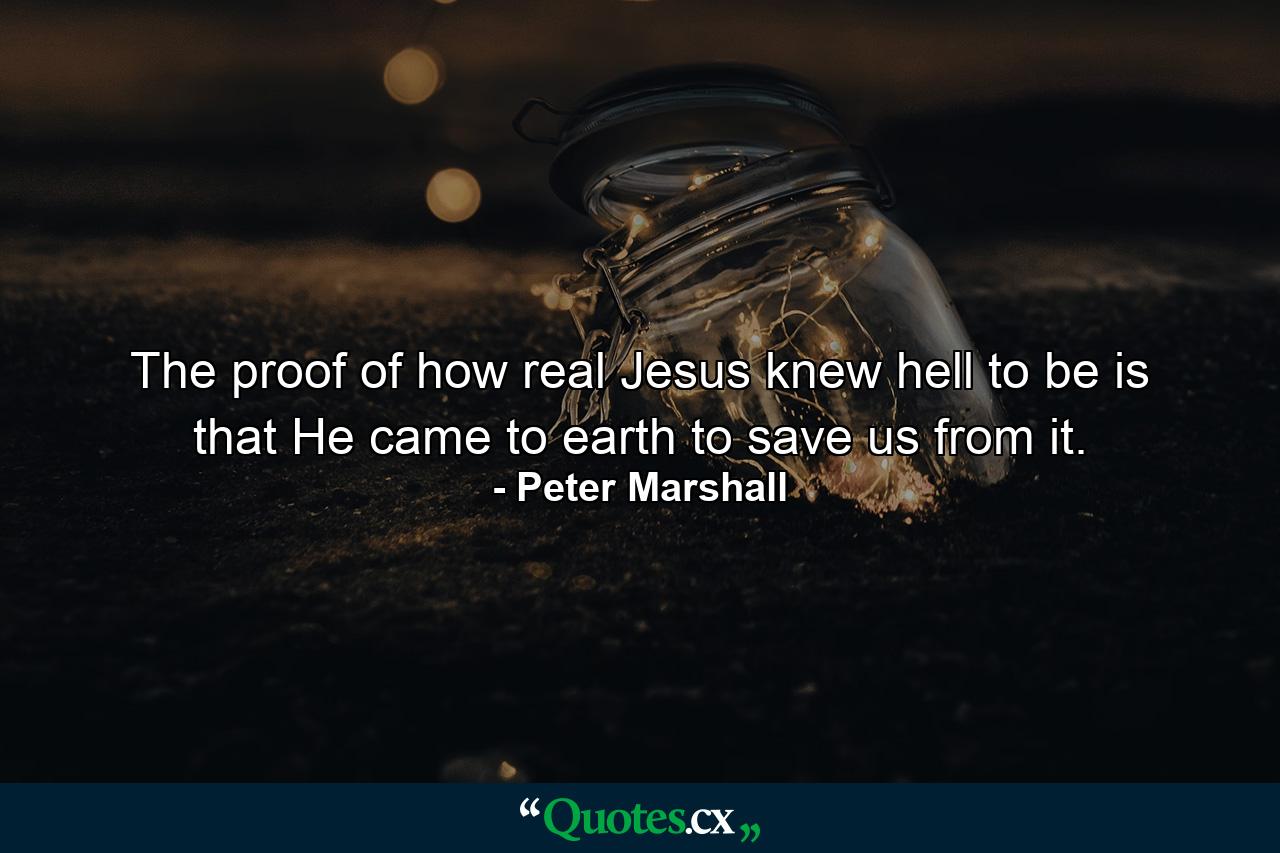 The proof of how real Jesus knew hell to be is that He came to earth to save us from it. - Quote by Peter Marshall