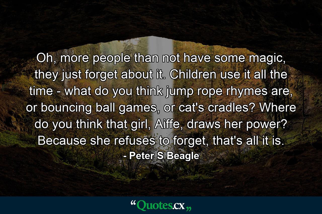 Oh, more people than not have some magic, they just forget about it. Children use it all the time - what do you think jump rope rhymes are, or bouncing ball games, or cat's cradles? Where do you think that girl, Aiffe, draws her power? Because she refuses to forget, that's all it is. - Quote by Peter S Beagle