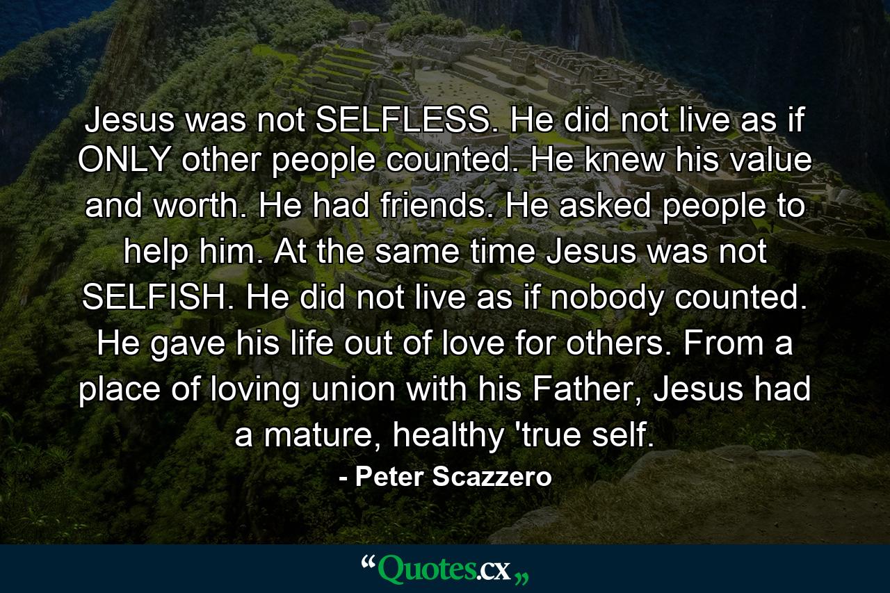 Jesus was not SELFLESS. He did not live as if ONLY other people counted. He knew his value and worth. He had friends. He asked people to help him. At the same time Jesus was not SELFISH. He did not live as if nobody counted. He gave his life out of love for others. From a place of loving union with his Father, Jesus had a mature, healthy 'true self. - Quote by Peter Scazzero