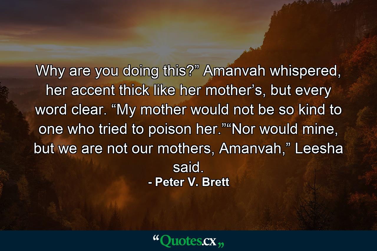 Why are you doing this?” Amanvah whispered, her accent thick like her mother’s, but every word clear. “My mother would not be so kind to one who tried to poison her.”“Nor would mine, but we are not our mothers, Amanvah,” Leesha said. - Quote by Peter V. Brett