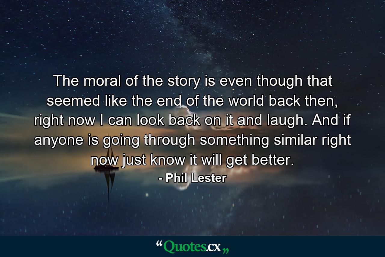 The moral of the story is even though that seemed like the end of the world back then, right now I can look back on it and laugh. And if anyone is going through something similar right now just know it will get better. - Quote by Phil Lester