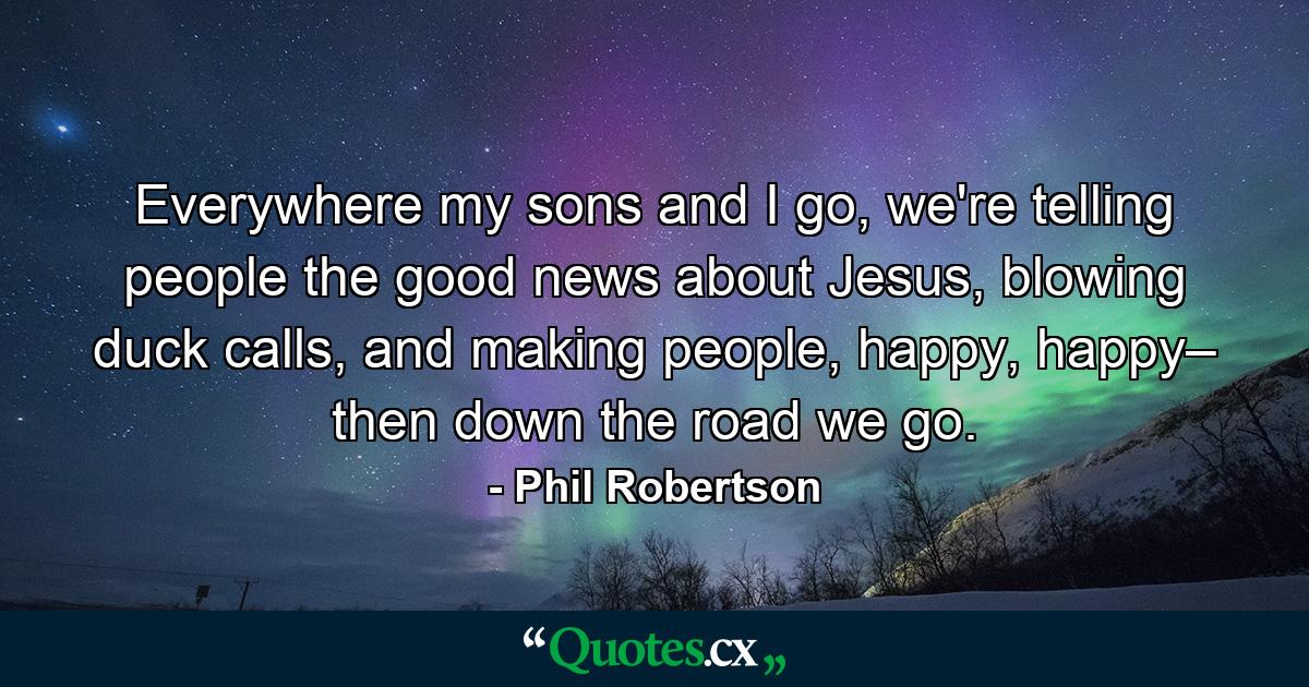 Everywhere my sons and I go, we're telling people the good news about Jesus, blowing duck calls, and making people, happy, happy– then down the road we go. - Quote by Phil Robertson