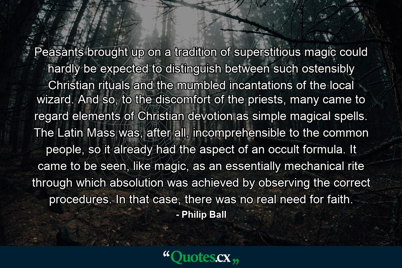 Peasants brought up on a tradition of superstitious magic could hardly be expected to distinguish between such ostensibly Christian rituals and the mumbled incantations of the local wizard. And so, to the discomfort of the priests, many came to regard elements of Christian devotion as simple magical spells. The Latin Mass was, after all, incomprehensible to the common people, so it already had the aspect of an occult formula. It came to be seen, like magic, as an essentially mechanical rite through which absolution was achieved by observing the correct procedures. In that case, there was no real need for faith. - Quote by Philip Ball