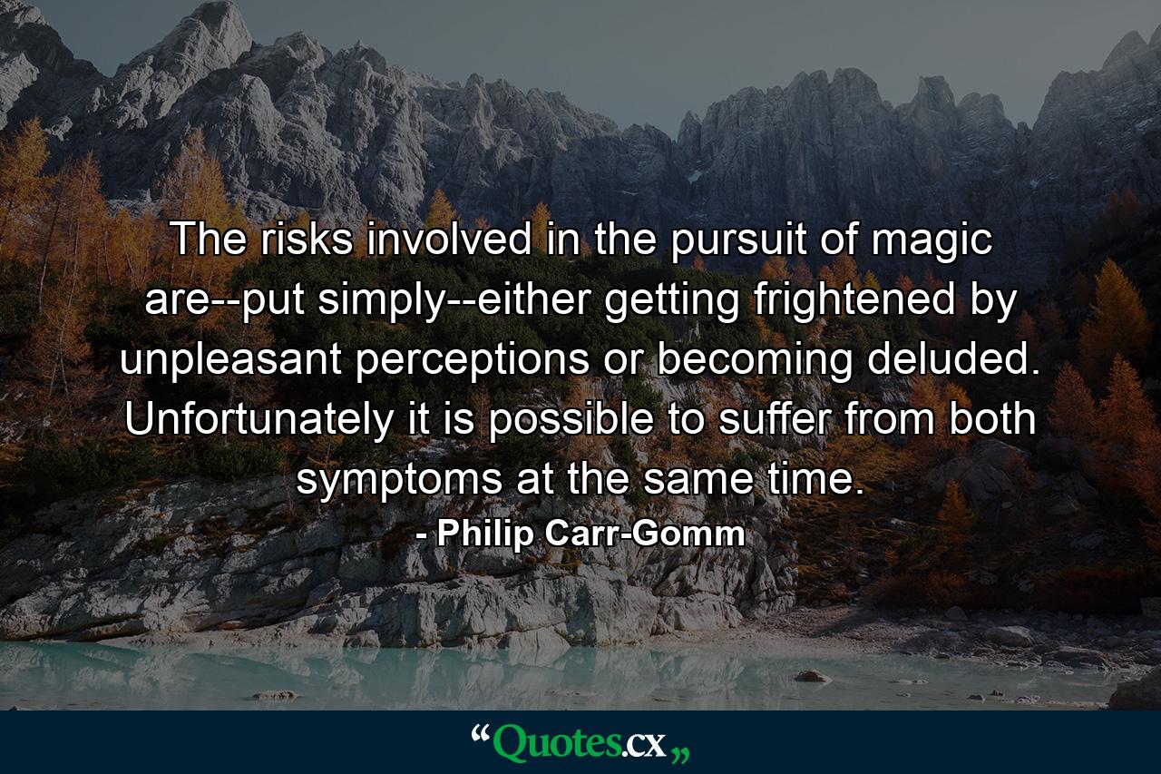 The risks involved in the pursuit of magic are--put simply--either getting frightened by unpleasant perceptions or becoming deluded. Unfortunately it is possible to suffer from both symptoms at the same time. - Quote by Philip Carr-Gomm