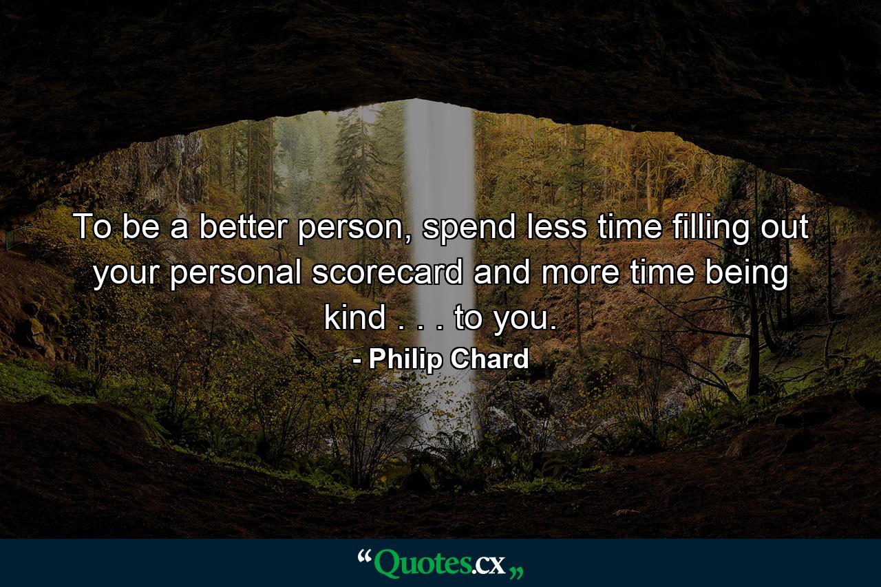 To be a better person, spend less time filling out your personal scorecard and more time being kind . . . to you. - Quote by Philip Chard