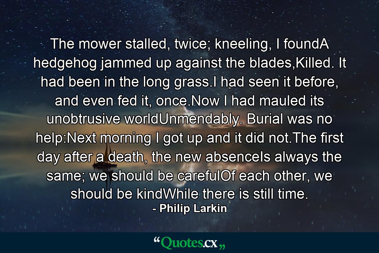 The mower stalled, twice; kneeling, I foundA hedgehog jammed up against the blades,Killed. It had been in the long grass.I had seen it before, and even fed it, once.Now I had mauled its unobtrusive worldUnmendably. Burial was no help:Next morning I got up and it did not.The first day after a death, the new absenceIs always the same; we should be carefulOf each other, we should be kindWhile there is still time. - Quote by Philip Larkin