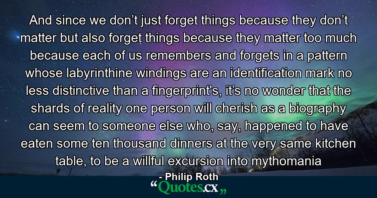 And since we don’t just forget things because they don’t matter but also forget things because they matter too much because each of us remembers and forgets in a pattern whose labyrinthine windings are an identification mark no less distinctive than a fingerprint's, it’s no wonder that the shards of reality one person will cherish as a biography can seem to someone else who, say, happened to have eaten some ten thousand dinners at the very same kitchen table, to be a willful excursion into mythomania - Quote by Philip Roth