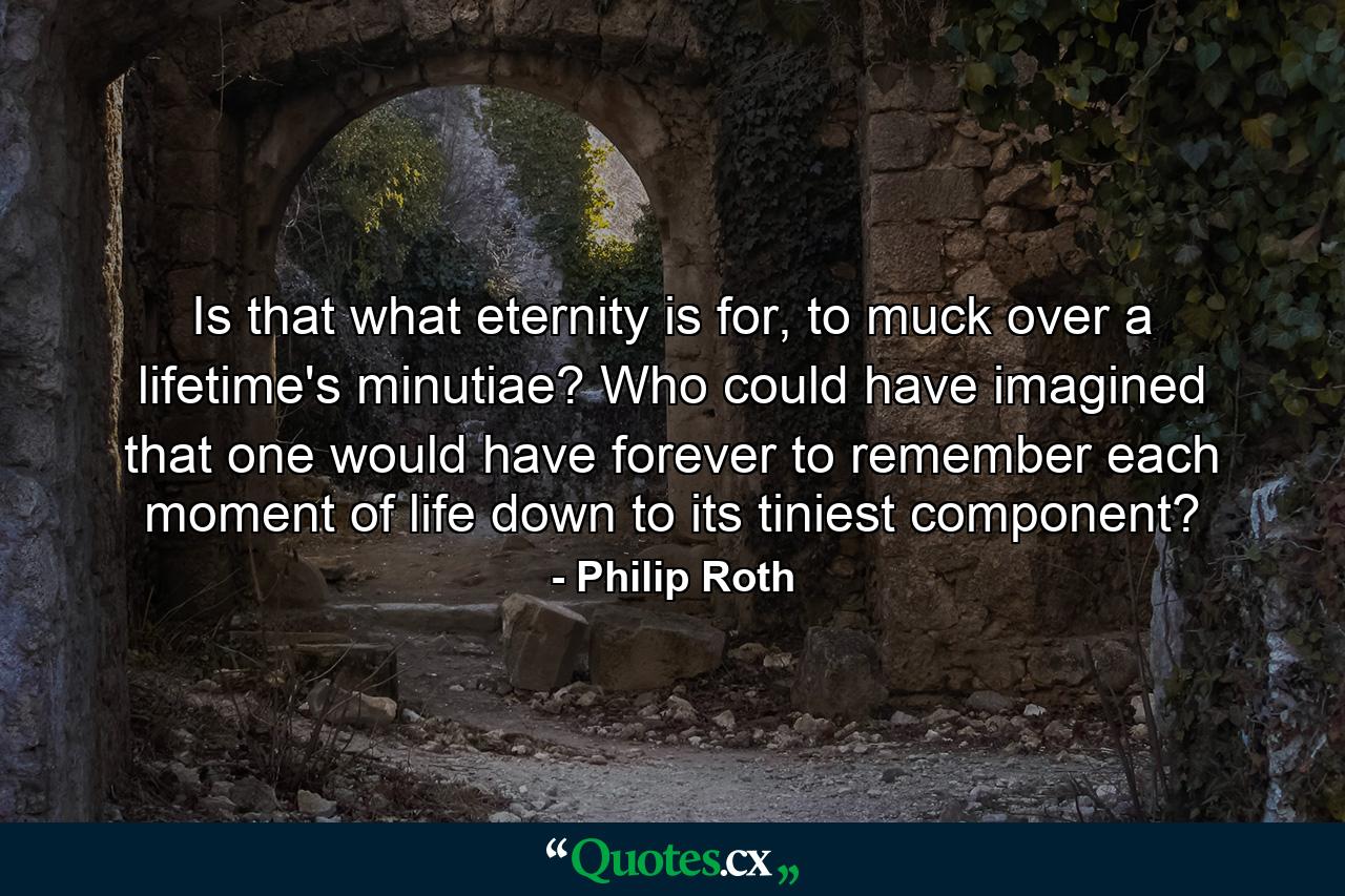 Is that what eternity is for, to muck over a lifetime's minutiae? Who could have imagined that one would have forever to remember each moment of life down to its tiniest component? - Quote by Philip Roth