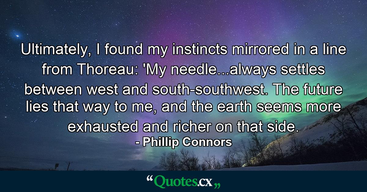 Ultimately, I found my instincts mirrored in a line from Thoreau: 'My needle...always settles between west and south-southwest. The future lies that way to me, and the earth seems more exhausted and richer on that side. - Quote by Phillip Connors