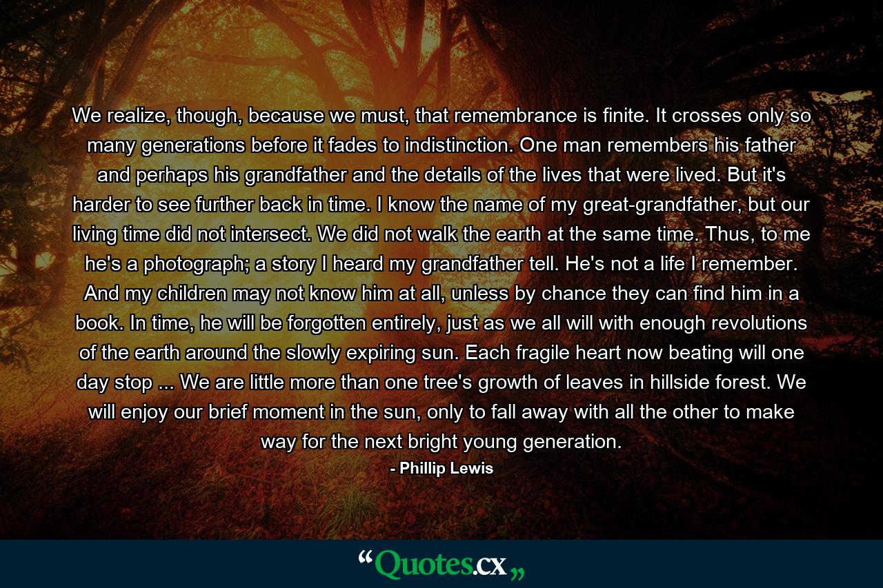 We realize, though, because we must, that remembrance is finite. It crosses only so many generations before it fades to indistinction. One man remembers his father and perhaps his grandfather and the details of the lives that were lived. But it's harder to see further back in time. I know the name of my great-grandfather, but our living time did not intersect. We did not walk the earth at the same time. Thus, to me he's a photograph; a story I heard my grandfather tell. He's not a life I remember. And my children may not know him at all, unless by chance they can find him in a book. In time, he will be forgotten entirely, just as we all will with enough revolutions of the earth around the slowly expiring sun. Each fragile heart now beating will one day stop ... We are little more than one tree's growth of leaves in hillside forest. We will enjoy our brief moment in the sun, only to fall away with all the other to make way for the next bright young generation. - Quote by Phillip Lewis