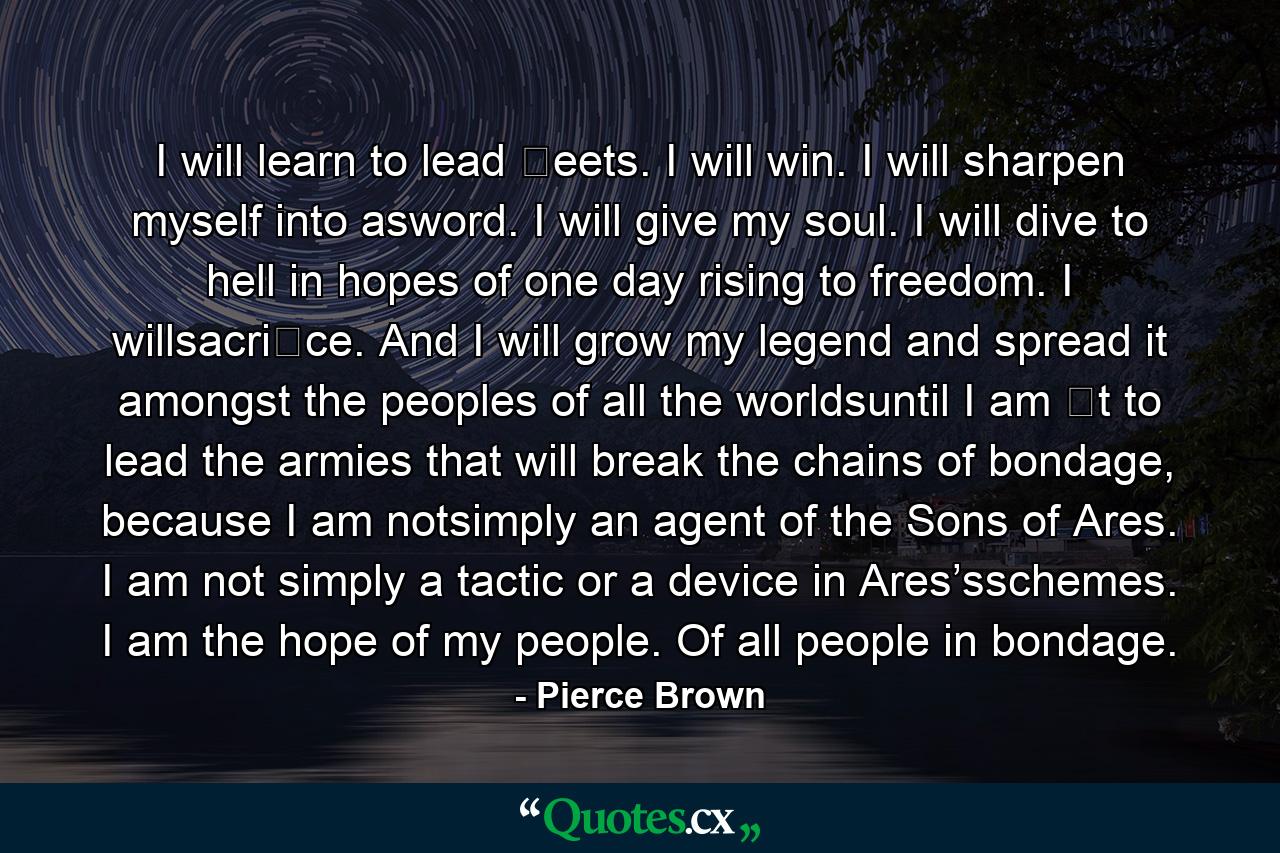 I will learn to lead �eets. I will win. I will sharpen myself into asword. I will give my soul. I will dive to hell in hopes of one day rising to freedom. I willsacri�ce. And I will grow my legend and spread it amongst the peoples of all the worldsuntil I am �t to lead the armies that will break the chains of bondage, because I am notsimply an agent of the Sons of Ares. I am not simply a tactic or a device in Ares’sschemes. I am the hope of my people. Of all people in bondage. - Quote by Pierce Brown