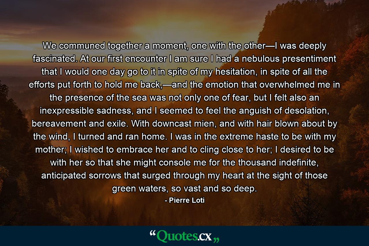 We communed together a moment, one with the other—I was deeply fascinated. At our first encounter I am sure I had a nebulous presentiment that I would one day go to it in spite of my hesitation, in spite of all the efforts put forth to hold me back,—and the emotion that overwhelmed me in the presence of the sea was not only one of fear, but I felt also an inexpressible sadness, and I seemed to feel the anguish of desolation, bereavement and exile. With downcast mien, and with hair blown about by the wind, I turned and ran home. I was in the extreme haste to be with my mother; I wished to embrace her and to cling close to her; I desired to be with her so that she might console me for the thousand indefinite, anticipated sorrows that surged through my heart at the sight of those green waters, so vast and so deep. - Quote by Pierre Loti