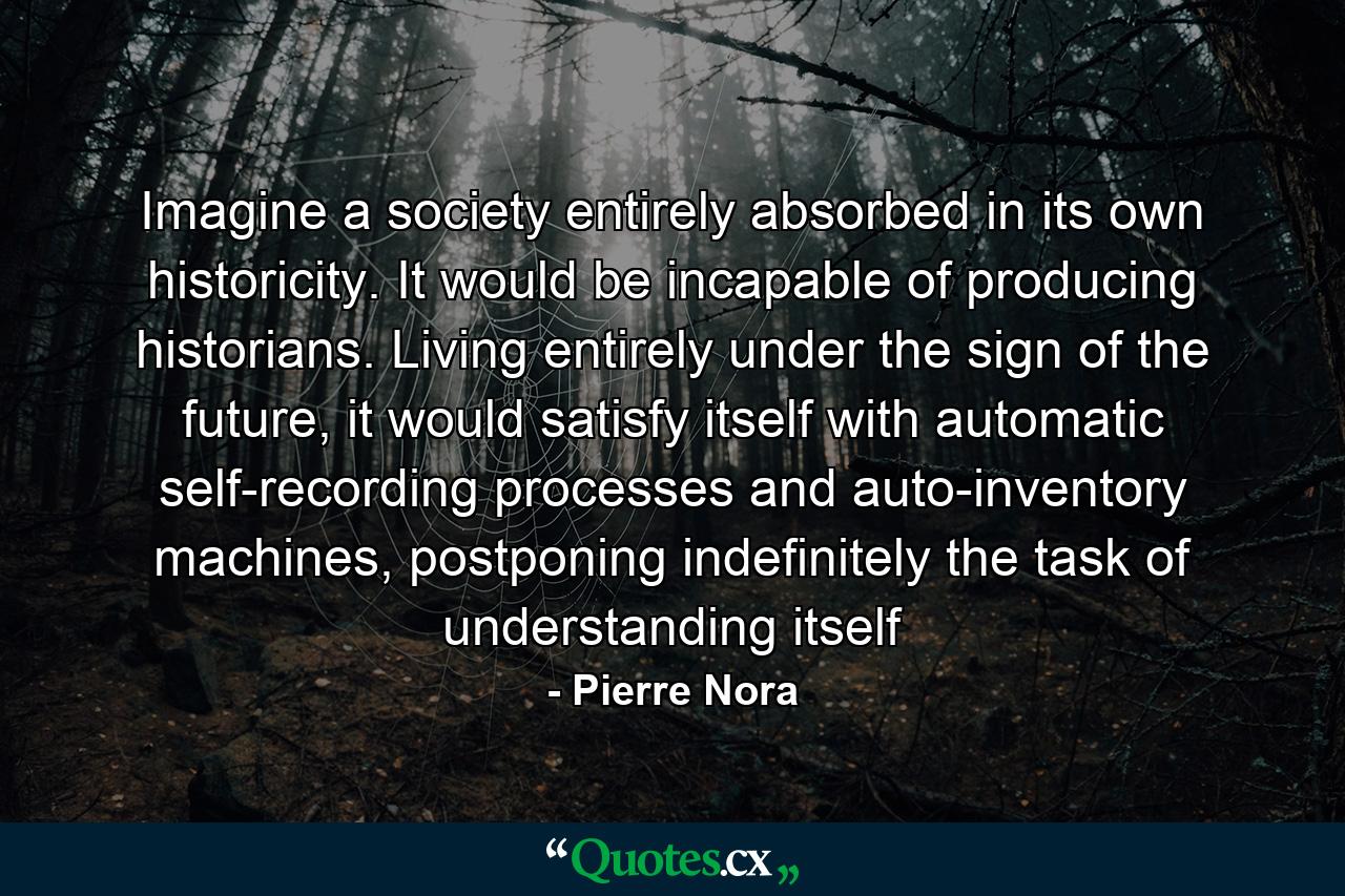 Imagine a society entirely absorbed in its own historicity. It would be incapable of producing historians. Living entirely under the sign of the future, it would satisfy itself with automatic self-recording processes and auto-inventory machines, postponing indefinitely the task of understanding itself - Quote by Pierre Nora