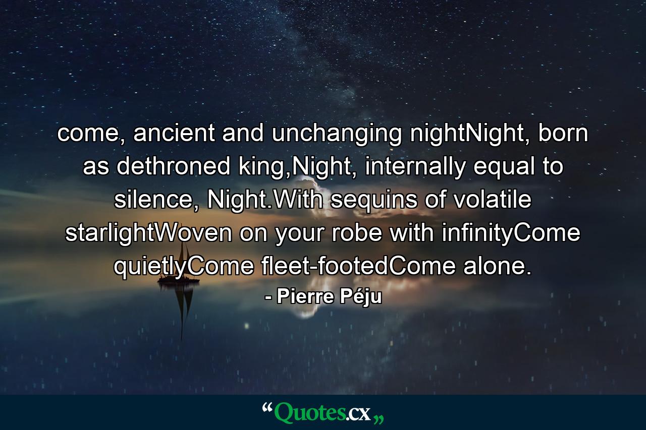 come, ancient and unchanging nightNight, born as dethroned king,Night, internally equal to silence, Night.With sequins of volatile starlightWoven on your robe with infinityCome quietlyCome fleet-footedCome alone. - Quote by Pierre Péju