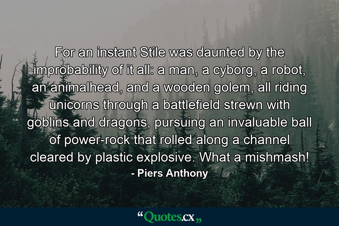 For an instant Stile was daunted by the improbability of it all: a man, a cyborg, a robot, an animalhead, and a wooden golem, all riding unicorns through a battlefield strewn with goblins and dragons, pursuing an invaluable ball of power-rock that rolled along a channel cleared by plastic explosive. What a mishmash! - Quote by Piers Anthony