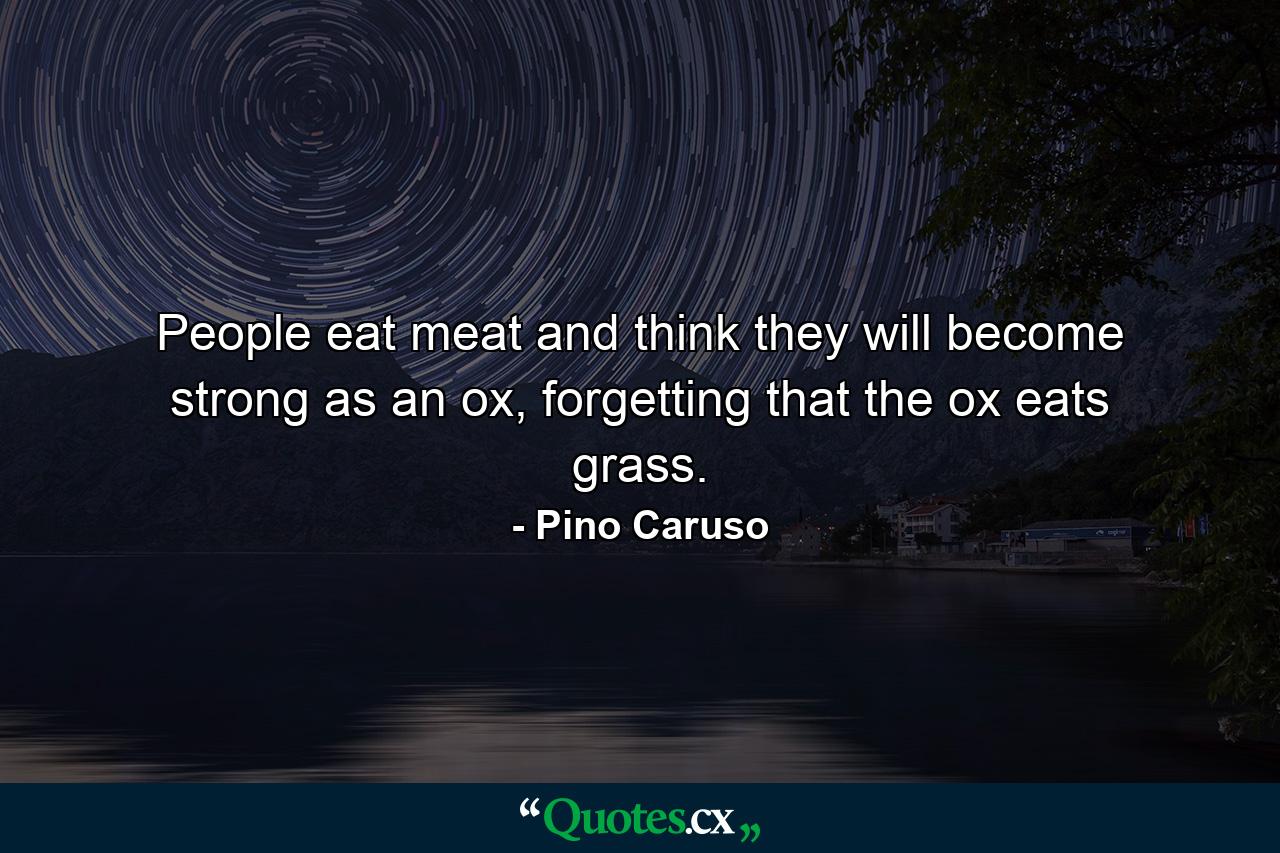 People eat meat and think they will become strong as an ox, forgetting that the ox eats grass. - Quote by Pino Caruso