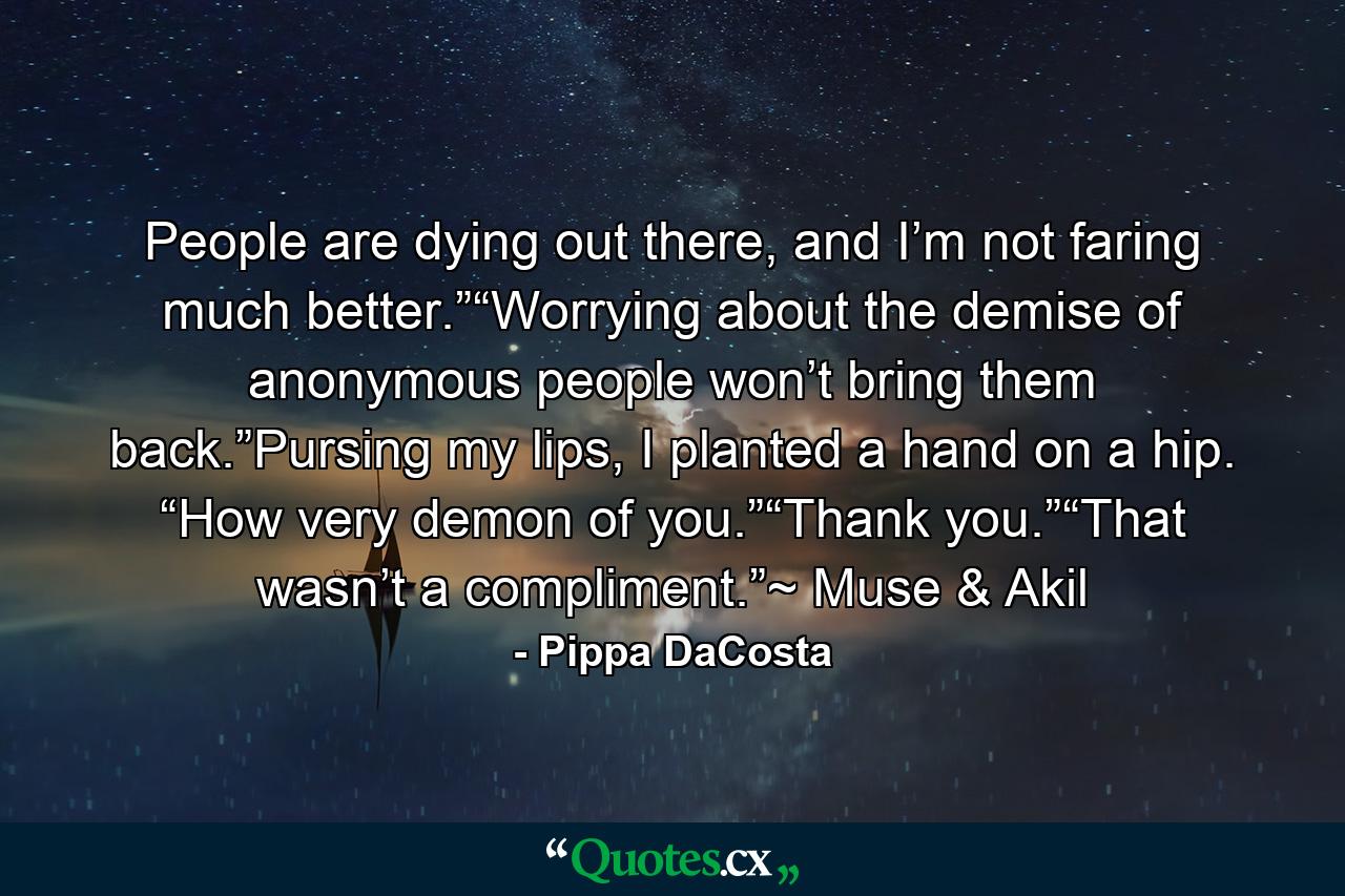 People are dying out there, and I’m not faring much better.”“Worrying about the demise of anonymous people won’t bring them back.”Pursing my lips, I planted a hand on a hip. “How very demon of you.”“Thank you.”“That wasn’t a compliment.”~ Muse & Akil - Quote by Pippa DaCosta