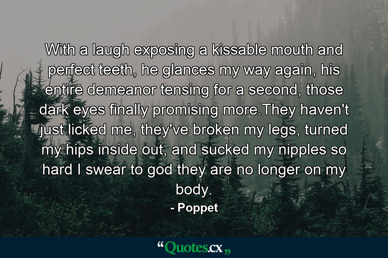 With a laugh exposing a kissable mouth and perfect teeth, he glances my way again, his entire demeanor tensing for a second, those dark eyes finally promising more.They haven't just licked me, they've broken my legs, turned my hips inside out, and sucked my nipples so hard I swear to god they are no longer on my body. - Quote by Poppet