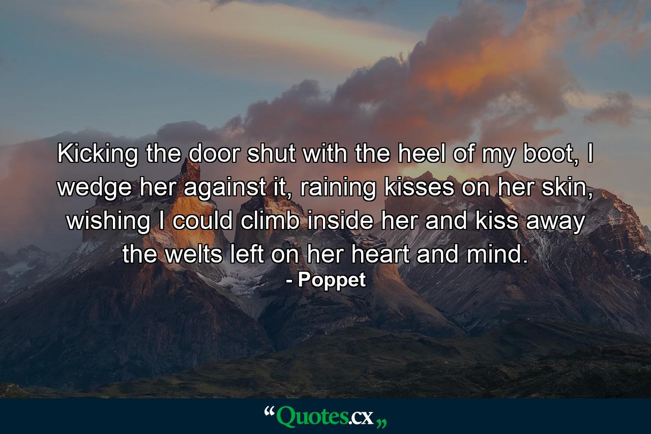 Kicking the door shut with the heel of my boot, I wedge her against it, raining kisses on her skin, wishing I could climb inside her and kiss away the welts left on her heart and mind. - Quote by Poppet