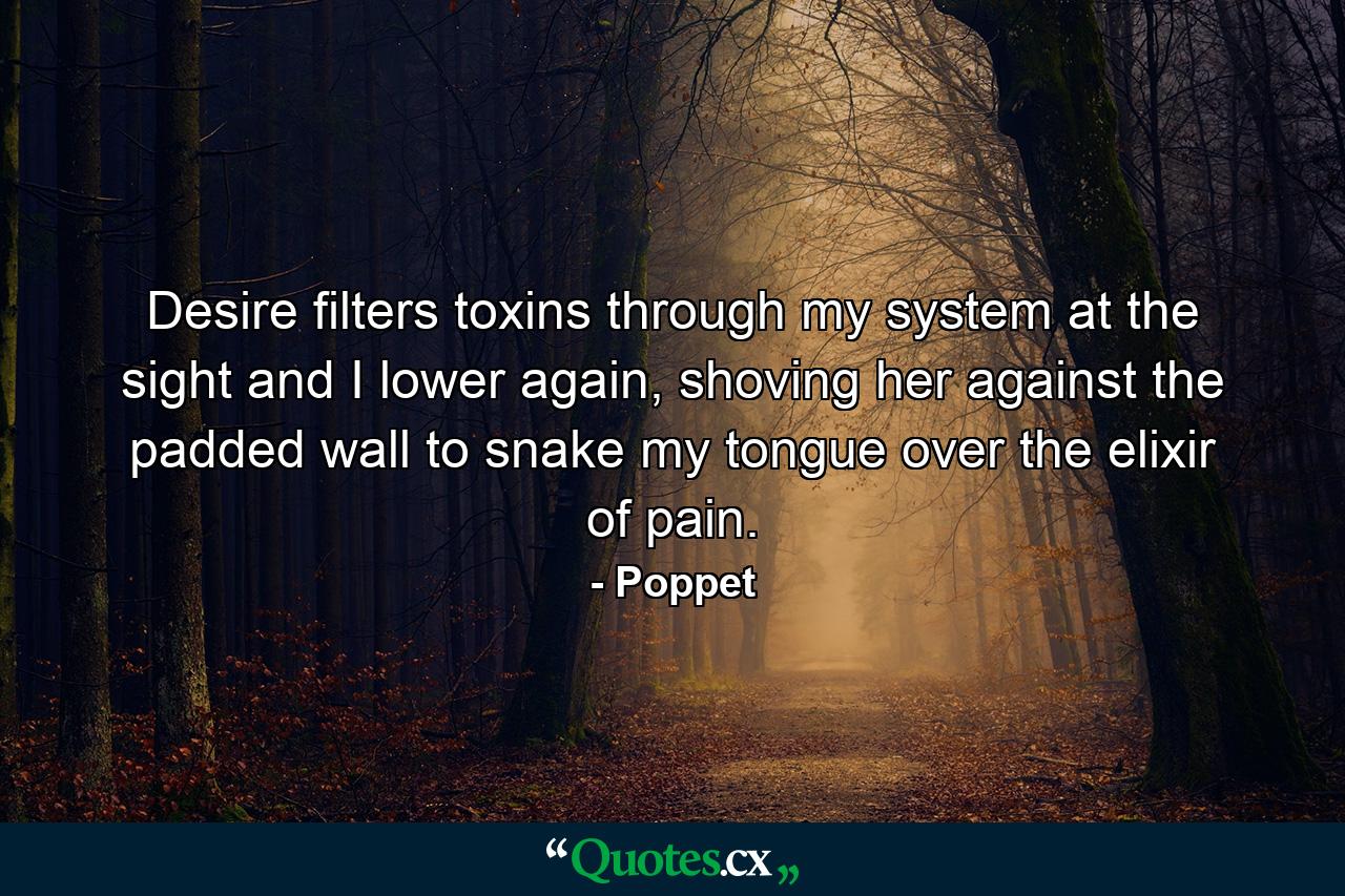 Desire filters toxins through my system at the sight and I lower again, shoving her against the padded wall to snake my tongue over the elixir of pain. - Quote by Poppet