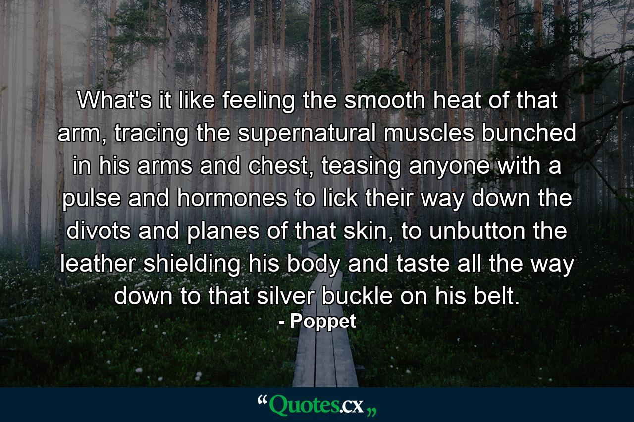 What's it like feeling the smooth heat of that arm, tracing the supernatural muscles bunched in his arms and chest, teasing anyone with a pulse and hormones to lick their way down the divots and planes of that skin, to unbutton the leather shielding his body and taste all the way down to that silver buckle on his belt. - Quote by Poppet