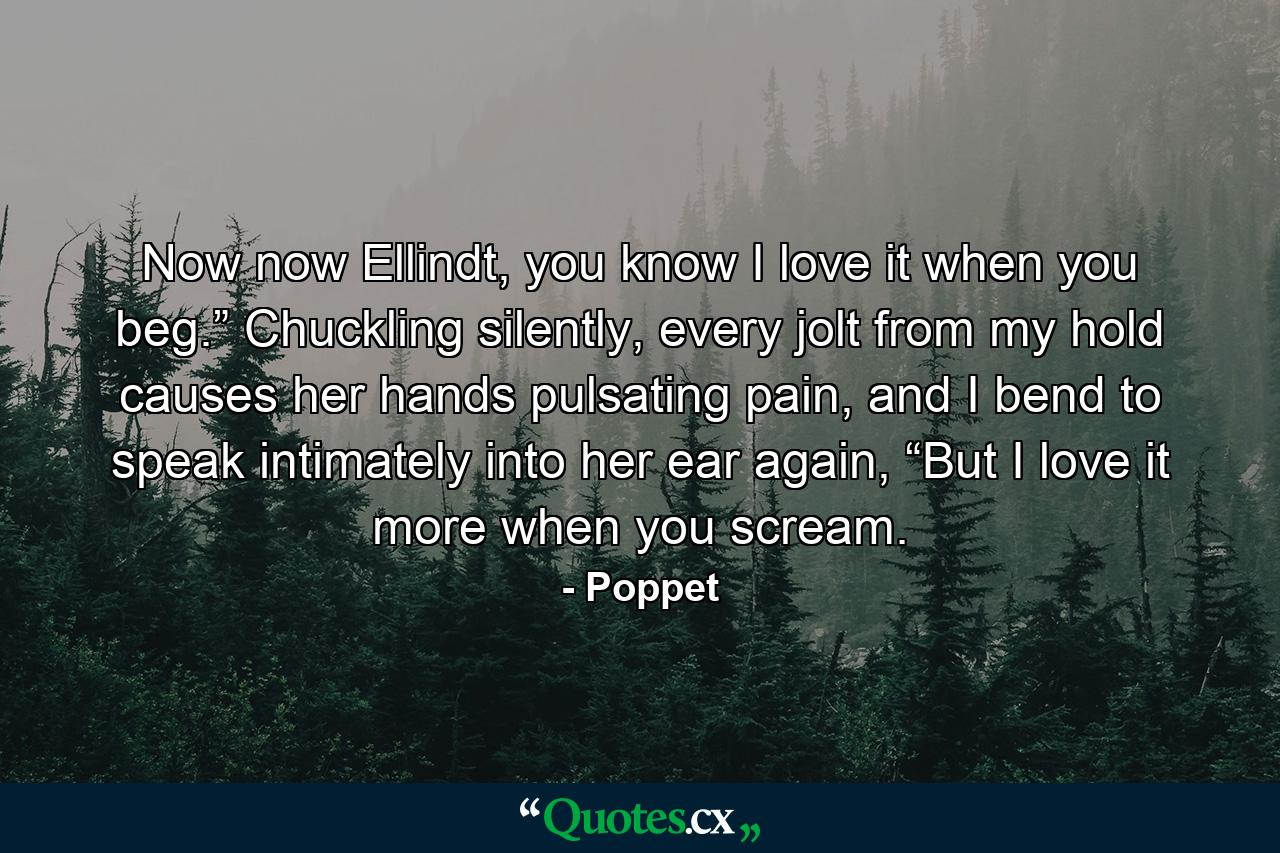 Now now Ellindt, you know I love it when you beg.” Chuckling silently, every jolt from my hold causes her hands pulsating pain, and I bend to speak intimately into her ear again, “But I love it more when you scream. - Quote by Poppet