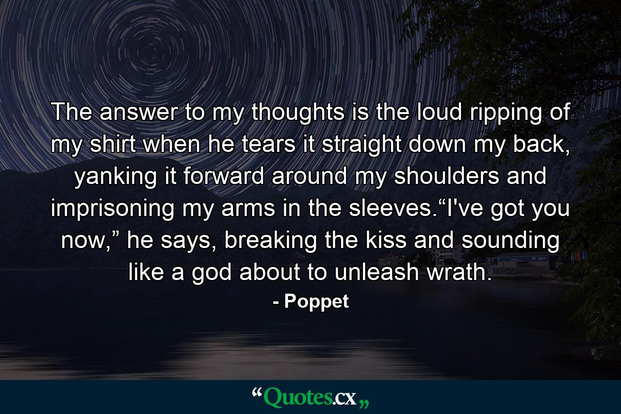 The answer to my thoughts is the loud ripping of my shirt when he tears it straight down my back, yanking it forward around my shoulders and imprisoning my arms in the sleeves.“I've got you now,” he says, breaking the kiss and sounding like a god about to unleash wrath. - Quote by Poppet