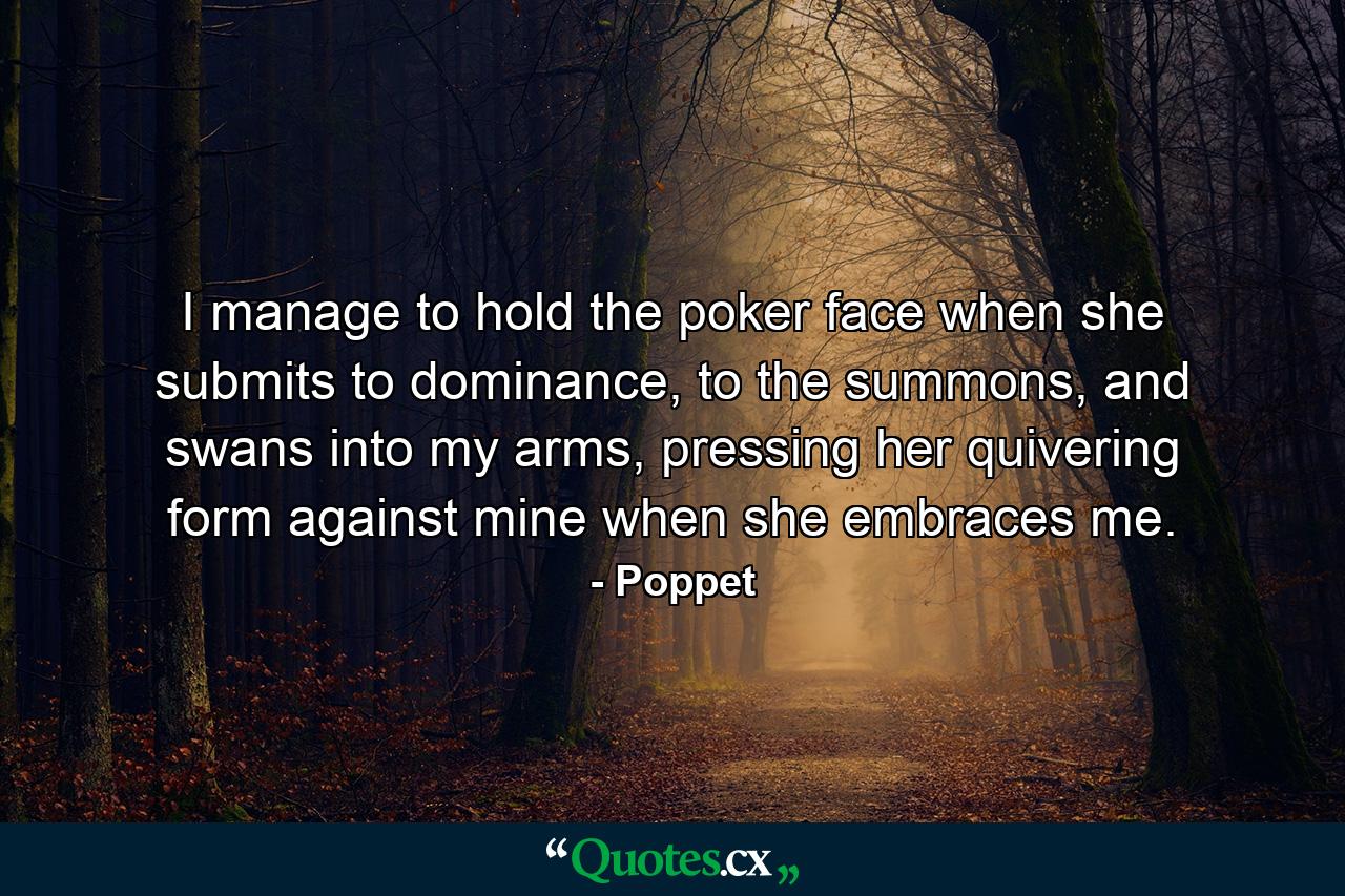 I manage to hold the poker face when she submits to dominance, to the summons, and swans into my arms, pressing her quivering form against mine when she embraces me. - Quote by Poppet