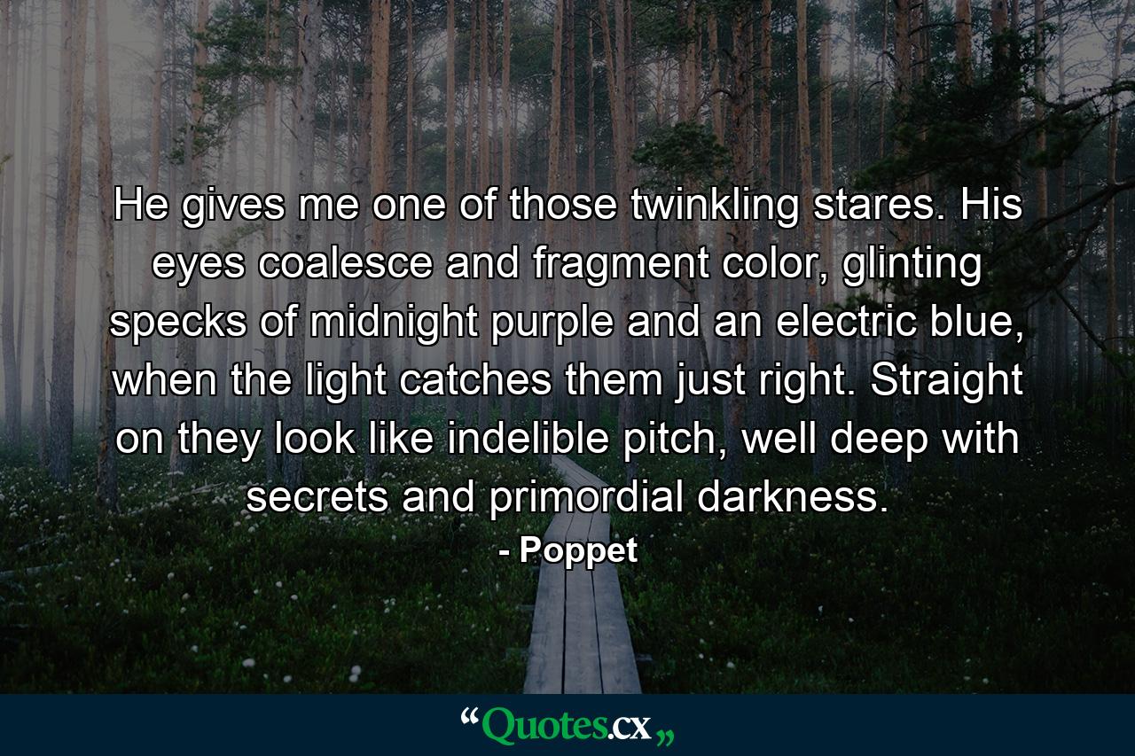 He gives me one of those twinkling stares. His eyes coalesce and fragment color, glinting specks of midnight purple and an electric blue, when the light catches them just right. Straight on they look like indelible pitch, well deep with secrets and primordial darkness. - Quote by Poppet