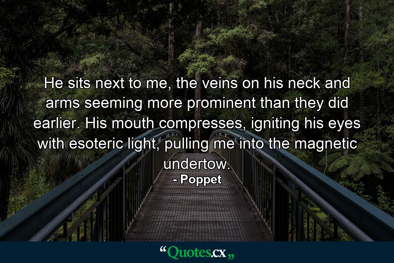 He sits next to me, the veins on his neck and arms seeming more prominent than they did earlier. His mouth compresses, igniting his eyes with esoteric light, pulling me into the magnetic undertow. - Quote by Poppet