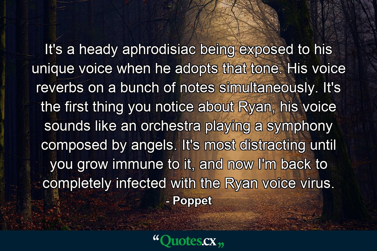 It's a heady aphrodisiac being exposed to his unique voice when he adopts that tone. His voice reverbs on a bunch of notes simultaneously. It's the first thing you notice about Ryan, his voice sounds like an orchestra playing a symphony composed by angels. It's most distracting until you grow immune to it, and now I'm back to completely infected with the Ryan voice virus. - Quote by Poppet