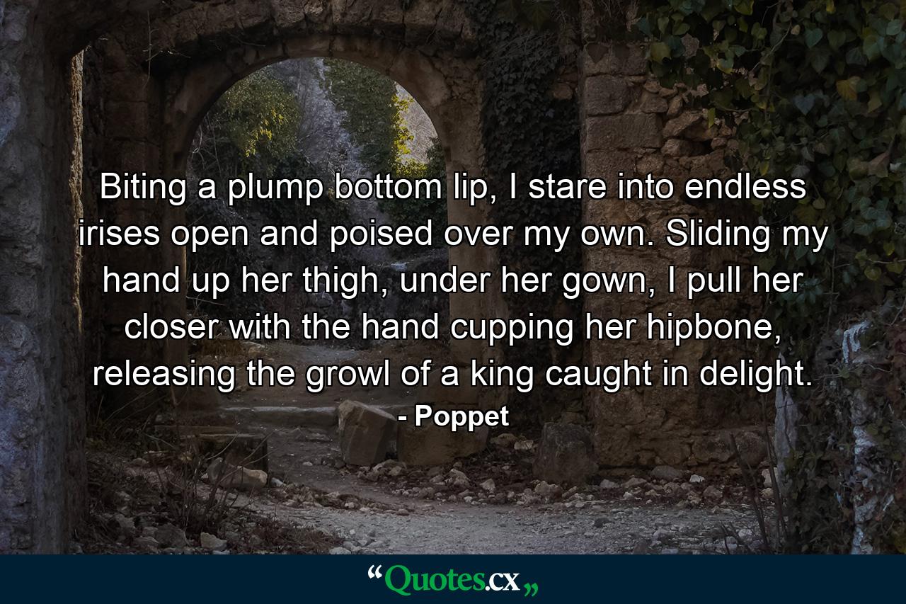 Biting a plump bottom lip, I stare into endless irises open and poised over my own. Sliding my hand up her thigh, under her gown, I pull her closer with the hand cupping her hipbone, releasing the growl of a king caught in delight. - Quote by Poppet