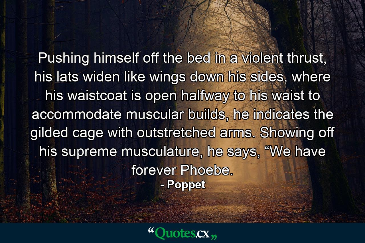 Pushing himself off the bed in a violent thrust, his lats widen like wings down his sides, where his waistcoat is open halfway to his waist to accommodate muscular builds, he indicates the gilded cage with outstretched arms. Showing off his supreme musculature, he says, “We have forever Phoebe. - Quote by Poppet