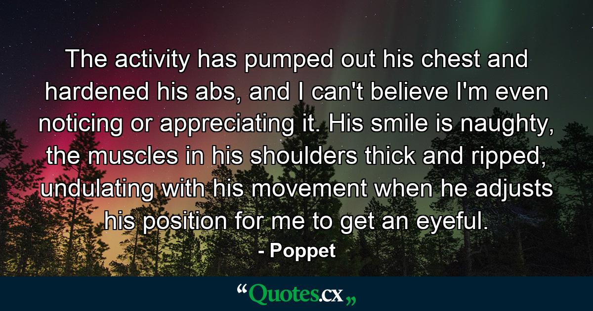 The activity has pumped out his chest and hardened his abs, and I can't believe I'm even noticing or appreciating it. His smile is naughty, the muscles in his shoulders thick and ripped, undulating with his movement when he adjusts his position for me to get an eyeful. - Quote by Poppet